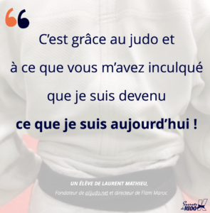 Citation de Laurent Mathieu de alljudo.net Flam Maroc : C'est grâce au judo et à ce que vous m'avez inculqué que je suis devenu ce que je suis aujourd'hui